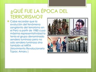 ¿QUÉ FUE LA ÉPOCA DEL TERRORISMO? Cabe recordar que la evolución del fenómeno sangriento del terrorismo en el Perú a partir de 1980 cuya máxima representatividad lo tenia el grupo denominado sendero luminoso pero no solo sendero luminoso sino también el MRTA (Movimiento Revolucionario Túpac Amaru ) 
