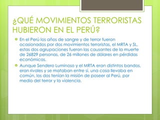 ¿QUÉ MOVIMIENTOS TERRORISTAS HUBIERON EN EL PERÚ? En el Perú los años de sangre y de terror fueron ocasionados por dos movimientos terroristas, el MRTA y SL, estas dos agrupaciones fueron las causantes de la muerte de 26829 personas, de 26 millones de dólares en pérdidas económicas. Aunque Sendero Luminoso y el MRTA eran distintos bandos, eran rivales y se mataban entre sí, una cosa llevaba en común, los dos tenían la misión de poseer al Perú, por medio del terror y la violencia. 
