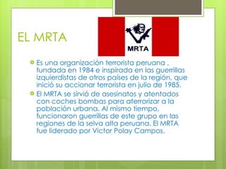EL MRTA Es una organización terrorista peruana , fundada en 1984 e inspirada en las guerrillas izquierdistas de otros países de la región, que inició su accionar terrorista en julio de 1985. El MRTA se sirvió de asesinatos y atentados con coches bombas para aterrorizar a la población urbana. Al mismo tiempo, funcionaron guerrillas de este grupo en las regiones de la selva alta peruana. El MRTA fue liderado por Víctor Polay Campos. 