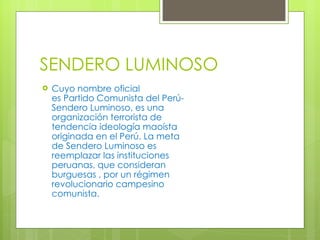 SENDERO LUMINOSO Cuyo nombre oficial es Partido Comunista del Perú-Sendero Luminoso, es una organización terrorista de tendencia ideología maoísta originada en el Perú. La meta de Sendero Luminoso es reemplazar las instituciones peruanas, que consideran burguesas , por un régimen revolucionario campesino comunista. 