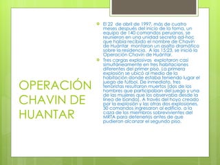 OPERACIÓN CHAVIN DE HUANTAR El 22  de abril de 1997, más de cuatro meses después del inicio de la toma, un equipo de 140 comandos peruanos, se reunieron en una unidad secreta ad-hoc que había recibido el nombre de Chavín de Huántar  montaron un asalto dramático sobre la residencia.  A las 15:23, se inició la Operación Chavín de Huántar. Tres cargas explosivas  explotaron casi simultáneamente en tres habitaciones diferentes del primer piso. La primera explosión se ubicó al medio de la habitación donde estaba teniendo lugar el juego de fútbol. De inmediato, tres terroristas resultaron muertos (dos de los hombres que participaban del juego y una de las mujeres que los observaba desde la línea de banda). A través del hoyo creado por la explosión y las otras dos explosiones, 30 comandos ingresaron al edificio, a la caza de los miembros sobrevivientes del MRTA para detenerlos antes de que pudieran alcanzar el segundo piso. 