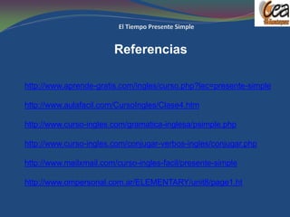 Referencias

http://www.aprende-gratis.com/ingles/curso.php?lec=presente-simple

http://www.aulafacil.com/CursoIngles/Clase4.htm

http://www.curso-ingles.com/gramatica-inglesa/psimple.php

http://www.curso-ingles.com/conjugar-verbos-ingles/conjugar.php

http://www.mailxmail.com/curso-ingles-facil/presente-simple

http://www.ompersonal.com.ar/ELEMENTARY/unit8/page1.ht
 