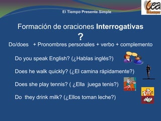 Formación de oraciones Interrogativas
                           ?
Do/does + Pronombres personales + verbo + complemento

  Do you speak English? (¿Hablas inglés?)

  Does he walk quickly? (¿El camina rápidamente?)

  Does she play tennis? ( ¿Ella juega tenis?)

  Do they drink milk? (¿Ellos toman leche?)
 