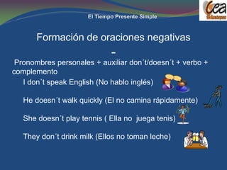 Formación de oraciones negativas
                             -
 Pronombres personales + auxiliar don´t/doesn´t + verbo +
complemento
   I don´t speak English (No hablo inglés)

   He doesn´t walk quickly (El no camina rápidamente)

   She doesn´t play tennis ( Ella no juega tenis)

   They don´t drink milk (Ellos no toman leche)
 