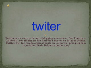 Twitter es un servicio de microblogging, con sede en San Francisco,
California, con filiales en San Antonio y Boston en Estados Unidos.
Twitter, Inc. fue creado originalmente en California, pero está bajo
la jurisdicción de Delaware desde 2007
 