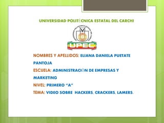 UNIVERSIDAD POLITÉCNICA ESTATAL DEL CARCHI
NOMBRES Y APELLIDOS: ELIANA DANIELA PUETATE
PANTOJA
ESCUELA: ADMINISTRACIÓN DE EMPRESAS Y
MARKETING
NIVEL: PRIMERO “A”
TEMA: VIDEO SOBRE HACKERS, CRACKERS, LAMERS.
 