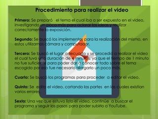 Procedimiento para realizar el video
Primero: Se preparó el tema el cual iba a ser expuesto en el video,
investigando un poco más para aclarar las ideas y realizar
correctamente la exposición.
Segundo: Se buscó los implementos para la realización del mismo, en
estos utilizamos cámara y computador.
Tercero: Se buscó el lugar adecuado y se procedió a realizar el video
el cual tuvo una duración de 4 minutos, ya que el tiempo de 1 minuto
no fue suficiente para poder dar a conocer todo sobre el tema
escogido por eso fue necesario alargarlo un poco más.
Cuarto: Se buscó los programas para proceder a editar el video.
Quinto: Se edito el video, cortando las partes en las cuales existían
varios errores.
Sexto: Una vez que estuvo listo el video, continúe a buscar el
programa y seguir los pasos para poder subirlo a YouTube.
 