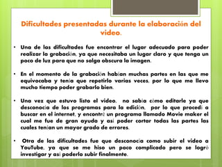 Dificultades presentadas durante la elaboración del
video.
• Una de las dificultades fue encontrar el lugar adecuado para poder
realizar la grabación, ya que necesitaba un lugar claro y que tenga un
poco de luz para que no salga obscura la imagen.
• En el momento de la grabación habían muchas partes en las que me
equivocaba y tenía que repetirlo varias veces, por lo que me llevo
mucho tiempo poder grabarlo bien.
• Una vez que estuvo listo el video, no sabía cómo editarle ya que
desconocía de los programas para la edición, por lo que procedí a
buscar en el internet, y encontré un programa llamado Movie maker el
cual me fue de gran ayuda y así poder cortar todas las partes las
cuales tenían un mayor grado de errores.
• Otra de las dificultades fue que desconocía como subir el video a
YouTube, ya que se me hiso un poco complicado pero se logró
investigar y así poderlo subir finalmente.
 