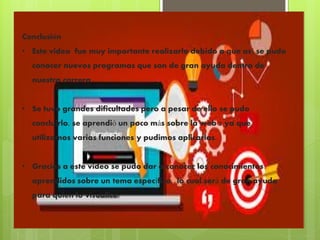 Conclusión
• Este video fue muy importante realizarlo debido a que así se pudo
conocer nuevos programas que son de gran ayuda dentro de
nuestra carrera.
• Se tuvo grandes dificultades pero a pesar de ello se pudo
concluirlo, se aprendió un poco más sobre la web 2 ya que
utilizamos varias funciones y pudimos aplicarlas.
• Gracias a este video se pudo dar a conocer los conocimientos
aprendidos sobre un tema específico, lo cual será de gran ayuda
para quien lo visualice.
 