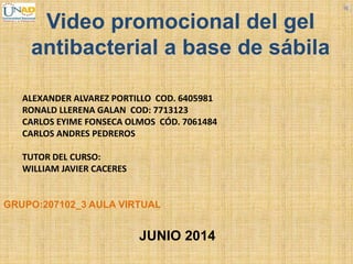Video promocional del gel
antibacterial a base de sábila
ALEXANDER ALVAREZ PORTILLO COD. 6405981
RONALD LLERENA GALAN COD: 7713123
CARLOS EYIME FONSECA OLMOS CÓD. 7061484
CARLOS ANDRES PEDREROS
TUTOR DEL CURSO:
WILLIAM JAVIER CACERES
JUNIO 2014
GRUPO:207102_3 AULA VIRTUAL
 