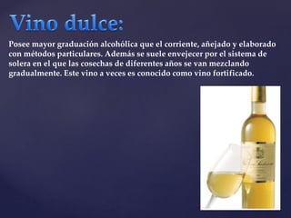 Posee mayor graduación alcohólica que el corriente, añejado y elaborado 
con métodos particulares. Además se suele envejecer por el sistema de 
solera en el que las cosechas de diferentes años se van mezclando 
gradualmente. Este vino a veces es conocido como vino fortificado. 
 