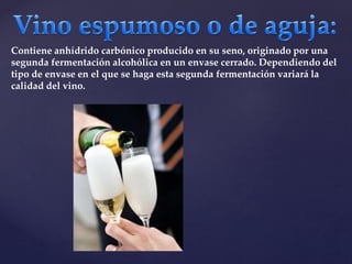 Contiene anhídrido carbónico producido en su seno, originado por una 
segunda fermentación alcohólica en un envase cerrado. Dependiendo del 
tipo de envase en el que se haga esta segunda fermentación variará la 
calidad del vino. 
 