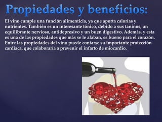 El vino cumple una función alimenticia, ya que aporta calorías y 
nutrientes. También es un interesante tónico, debido a sus taninos, un 
equilibrante nervioso, antidepresivo y un buen digestivo. Además, y esta 
es una de las propiedades que más se le alaban, es bueno para el corazón. 
Entre las propiedades del vino puede contarse su importante protección 
cardíaca, que colaboraría a prevenir el infarto de miocardio. 
 