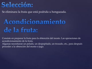 Se eliminara la fruta que está podrida u hongueada. 
Consiste en preparar la fruta para la obtención del mosto. Las operaciones de 
acondicionamiento de la fruta. 
Algunas necesitaran un pelado, un despepitado, un trozado, etc., para después 
proceder a la obtención del mosto o jugo. 
 