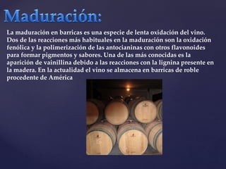 La maduración en barricas es una especie de lenta oxidación del vino. 
Dos de las reacciones más habituales en la maduración son la oxidación 
fenólica y la polimerización de las antocianinas con otros flavonoides 
para formar pigmentos y sabores. Una de las más conocidas es la 
aparición de vainillina debido a las reacciones con la lignina presente en 
la madera. En la actualidad el vino se almacena en barricas de roble 
procedente de América 
 
