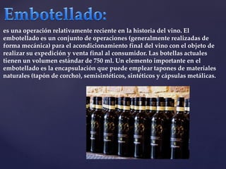 es una operación relativamente reciente en la historia del vino. El 
embotellado es un conjunto de operaciones (generalmente realizadas de 
forma mecánica) para el acondicionamiento final del vino con el objeto de 
realizar su expedición y venta final al consumidor. Las botellas actuales 
tienen un volumen estándar de 750 ml. Un elemento importante en el 
embotellado es la encapsulación que puede emplear tapones de materiales 
naturales (tapón de corcho), semisintéticos, sintéticos y cápsulas metálicas. 
 