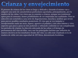 El proceso de crianza de los vinos es largo y delicado y durante el mismo van a 
adquirir una serie de características particulares aportadas, principalmente, por la 
madera de las cubas. Los vinos que se someten a crianza, aunque son totalmente 
aptos para el consumo, tienen posibilidades de ver mejoradas sus cualidades. Para su 
selección son sometidos a una serie de degustaciones, mezclas y análisis que sirven 
para prever posibles resultados posteriores. El vino que se va a someter a 
envejecimiento suele ser recio, áspero, agresivo al paladar y con color intenso y vivo, 
aspectos que poco a poco se irán puliendo y refinando conforme se van completando 
los períodos de crianza. La elección adecuada de las cubas y el tiempo de 
permanencia del vino en ellas, van a ser los principales factores que influirán de 
manera decisiva en los resultados finales del vino. La cuba más empleada es la de 
madera de roble con una capacidad de 225 litros, denominada bordelesa. 
 