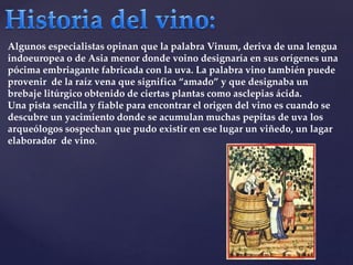 Algunos especialistas opinan que la palabra Vinum, deriva de una lengua 
indoeuropea o de Asia menor donde voino designaría en sus orígenes una 
pócima embriagante fabricada con la uva. La palabra vino también puede 
provenir de la raíz vena que significa “amado” y que designaba un 
brebaje litúrgico obtenido de ciertas plantas como asclepias ácida. 
Una pista sencilla y fiable para encontrar el origen del vino es cuando se 
descubre un yacimiento donde se acumulan muchas pepitas de uva los 
arqueólogos sospechan que pudo existir en ese lugar un viñedo, un lagar 
elaborador de vino. 
 
