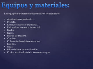 Los equipos y materiales necesarios son los siguientes: 
• densimetro o mostimetro. 
• Probeta. 
• Licuadora casera o industrial. 
• Pulpeadora manual o industrial. 
• Baldes. 
• Jarras. 
• Paletas de madera. 
• Corchos. 
• Cubas o tachos de fermentación. 
• Botellas. 
• Ollas. 
• Filtro de lana, telas o algodón. 
• Cocina semi-industrial a kerosene o a gas. 
 