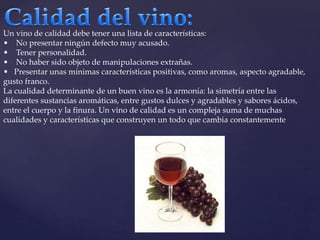 Un vino de calidad debe tener una lista de características: 
• No presentar ningún defecto muy acusado. 
• Tener personalidad. 
• No haber sido objeto de manipulaciones extrañas. 
• Presentar unas mínimas características positivas, como aromas, aspecto agradable, 
gusto franco. 
La cualidad determinante de un buen vino es la armonía: la simetría entre las 
diferentes sustancias aromáticas, entre gustos dulces y agradables y sabores ácidos, 
entre el cuerpo y la finura. Un vino de calidad es un compleja suma de muchas 
cualidades y características que construyen un todo que cambia constantemente 
 