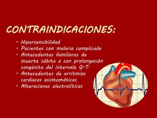- Hipersensibilidad
- Pacientes con malaria complicada
- Antecedentes familiares de
muerte súbita o con prolongación
congénita del intervalo Q-T.
- Antecedentes de arritmias
cardiacas asintomáticas
- Alteraciones electrolíticas
 