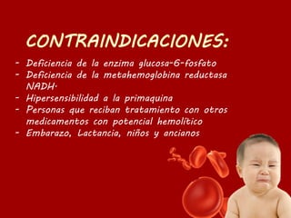 - Deficiencia de la enzima glucosa-6-fosfato
- Deficiencia de la metahemoglobina reductasa
NADH.
- Hipersensibilidad a la primaquina
- Personas que reciban tratamiento con otros
medicamentos con potencial hemolítico
- Embarazo, Lactancia, niños y ancianos
 