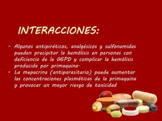 - Algunos antipiréticos, analgésicos y sulfonamidas
pueden precipitar la hemólisis en personas con
deficiencia de la G6PD y complicar la hemólisis
producida por primaquina.
- La mepacrina (antiparasitario) puede aumentar
las concentraciones plasmáticas de la primaquina
y provocar un mayor riesgo de toxicidad
 