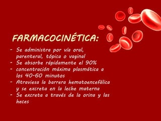 - Se administra por vía oral,
parenteral, tópica o vaginal
- Se absorbe rápidamente el 90%
- concentración máxima plasmática a
los 40-60 minutos
- Atraviesa la barrera hematoencefálica
y se excreta en la leche materna
- Se excreta a través de la orina y las
heces
 