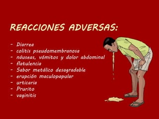 - Diarrea
- colitis pseudomembranosa
- náuseas, vómitos y dolor abdominal
- flatulencia
- Sabor metálico desagradable
- erupción maculopapular
- urticaria
- Prurito
- vaginitis
 