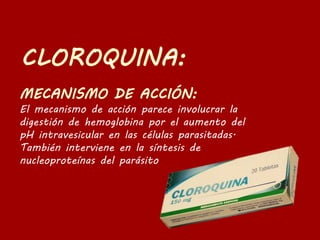 El mecanismo de acción parece involucrar la
digestión de hemoglobina por el aumento del
pH intravesicular en las células parasitadas.
También interviene en la síntesis de
nucleoproteínas del parásito
 