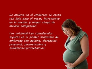 La malaria en el embarazo se asocia
con bajo peso al nacer, incremento
en la anemia y mayor riesgo de
malaria complicada.
Los antimaláricos considerados
seguros en el primer trimestre de
embarazo son quinina, cloroquina,
proguanil, pirimetamina y
sulfadoxina-pirimetamina
 