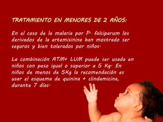 En el caso de la malaria por P. falciparum los
derivados de la artemisinina han mostrado ser
seguros y bien tolerados por niños.
La combinación ATM+ LUM puede ser usada en
niños con peso igual o superior a 5 Kg. En
niños de menos de 5Kg la recomendación es
usar el esquema de quinina + clindamicina,
durante 7 días.
 