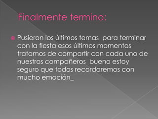 Finalmente termino:Pusieron los últimos temas  para terminar con la fiesta esos últimos momentos tratamos de compartir con cada uno de nuestros compañeros  bueno estoy seguro que todos recordaremos con mucho emoción_