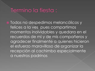 Termino la fiesta :Todos no despedimos melancólicos y felices a la ves  pues compartimos momentos inolvidables y quedara en el recuerdos de mi y de mis compañeros y agradecer finalmente a quienes hicieron el esfuerzo maravilloso de organizar la recepción al cachimbo especialmente a nuestros padrinos
