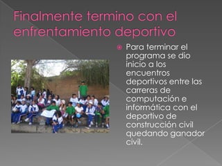 Finalmente termino con el enfrentamiento deportivoPara terminar el programa se dio inicio a los encuentros deportivos entre las carreras de computación e informática con el deportivo de construcción civil quedando ganador civil.