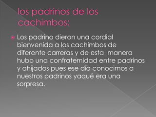los padrinos de los cachimbos:Los padrino dieron una cordial bienvenida a los cachimbos de diferente carreras y de esta  manera hubo una confraternidad entre padrinos y ahijados pues ese día conocimos a nuestros padrinos yaqué era una sorpresa.