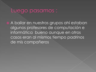 Luego pasamos :A bailar en nuestros grupos ahí estaban algunos profesores de computación e informática  bueno aunque en otros casos eran al mismos tiempo padrinos de mis compañeros