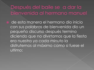 Después del baile se  a dar la bienvenida al hermano manuel de esta manera el hermano dio inicio con sus palabras de bienvenida dio un pequeño discurso después termino diciendo que no divirtamos que la fiesta era nuestra ya cada minuto la disfrutemos al máximo como si fuese el ultimo: