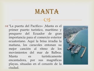 
 "La puerta del Pacífico« ,Manta es el
primer puerto turístico, marítimo y
pesquero del Ecuador de gran
importancia para el comercio exterior
ecuatoriano. Aquí la brisa irradia la
mañana, los caracoles entonan su
mejor canción al ritmo de los
movimientos del mar de Balboa.
Manta es turísticamente
encantadora, por sus magníficas
playas, situadas en el corazón de la
ciudad.
manta
 