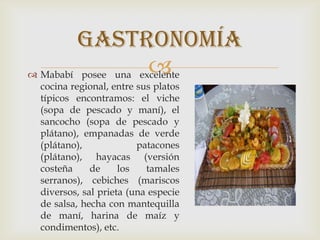  Mababí posee una excelente
cocina regional, entre sus platos
típicos encontramos: el viche
(sopa de pescado y maní), el
sancocho (sopa de pescado y
plátano), empanadas de verde
(plátano), patacones
(plátano), hayacas (versión
costeña de los tamales
serranos), cebiches (mariscos
diversos, sal prieta (una especie
de salsa, hecha con mantequilla
de maní, harina de maíz y
condimentos), etc.
gastronomía
 