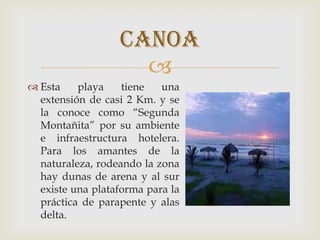 
 Esta playa tiene una
extensión de casi 2 Km. y se
la conoce como “Segunda
Montañita” por su ambiente
e infraestructura hotelera.
Para los amantes de la
naturaleza, rodeando la zona
hay dunas de arena y al sur
existe una plataforma para la
práctica de parapente y alas
delta.
canoa
 