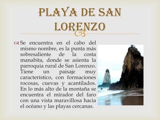 
 Se encuentra en el cabo del
mismo nombre, es la punta más
sobresaliente de la costa
manabita, donde se asienta la
parroquia rural de San Lorenzo.
Tiene un paisaje muy
característico, con formaciones
rocosas, cuevas y acantilados.
En lo más alto de la montaña se
encuentra el mirador del faro
con una vista maravillosa hacia
el océano y las playas cercanas.
Playa de san
Lorenzo
 