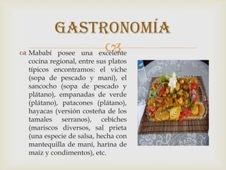  Mababí posee una excelente
cocina regional, entre sus platos
típicos encontramos: el viche
(sopa de pescado y maní), el
sancocho (sopa de pescado y
plátano), empanadas de verde
(plátano), patacones (plátano),
hayacas (versión costeña de los
tamales serranos), cebiches
(mariscos diversos, sal prieta
(una especie de salsa, hecha con
mantequilla de maní, harina de
maíz y condimentos), etc.
gastronomía
 