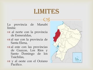 
La provincia de Manabí
limita:
 al norte con la provincia
de Esmeraldas,
 al sur con la provincia de
Santa Elena,
 al este con las provincias
de Guayas, Los Ríos y
Santo Domingo de los
Tsáchilas,
 y al oeste con el Océano
Pacífico.
limites
 