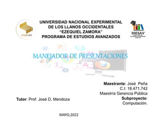 UNIVERSIDAD NACIONAL EXPERIMENTAL
DE LOS LLANOS OCCIDENTALES
“EZEQUIEL ZAMORA”
PROGRAMA DE ESTUDIOS AVANZADOS
MANEJADOR DE PRESENTACIONES
Maestrante: José Peña
C.I: 18.471.742
Maestría Gerencia Pública
Subproyecto:
Computación.
MAYO,2022
Tutor: Prof. José D. Mendoza
 