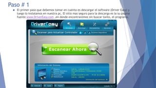 Paso # 1
 El primer paso que debemos tomar en cuenta es descargar el software (Driver Easy) y
luego lo instalamos en nuestra pc. El sitio mas seguro para la descarga es la su pagina
fuente www.DriverEasy.com ,en donde encontraremos sin buscar tanto, el programa.
 
