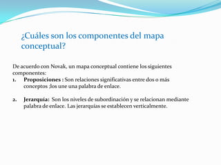 ¿Cuáles son los componentes del mapa conceptual?De acuerdo con Novak, un mapa conceptual contiene los siguientes componentes:Proposiciones : Son relaciones significativas entre dos o más conceptos ;los une una palabra de enlace.Jerarquía:  Son los niveles de subordinación y se relacionan mediante palabra de enlace. Las jerarquías se establecen verticalmente.