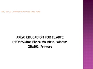 “AÑO DE LAS CUMBRES MUNDIALES EN EL PERU” AREA: EDUCACION POR EL ARTE PROFESORA: Elvira Mauricio Palacios GRADO: Primero 