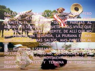 Bailes mas populares y mas indigenas, pero no por ello menos apreciados, pues permiten el lucimiento de las parejas al máximo, es sensual, coqueta y mas vivaz que la limeña, y siempre se repite. De allí que no hay primera sin segunda, la piurana es mas sencilla y con mas saltos, mas parecida al tondero.La marinera serrana.- Que tiene más influencia del Huayno, generalmente en tono menor, con movimientos lentos, se repite dos veces y termina en fuga de huayno