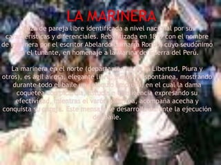 LA MARINERADanza de pareja libre identificada a nivel nacional por sus características y diferenciales. Rebautizada en 1879 con el nombre de marinera por el escritor Abelardo Gamarra Rondo, cuyo seudónimo era el tunante, en homenaje a la Marina de Guerra del Perú.La marinera en el norte (departamentos de la Libertad, Piura y otros), es ágil airosa, elegante libre, alegre y espontánea, mostrando durante todo el baile un coloquio amoroso, en el cual la dama coquetea con picardía, astucia e inteligencia expresando su efectividad, mientras el varón galantea, acompaña acecha y conquista su pareja. Este mensaje se desarrolla durante la ejecución del baile.
